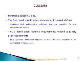  Functional specifications.
 The functional specifications document, if created, defines
◦ functions and technological solutions that are specified for the
computerized system
 This is based upon technical requirements needed to satisfy
user requirements
◦ (e.g. specified bandwidth required to meet the user requirement for
anticipated system usage).
7/17/2016
10
7Drug Regulations : Online Resource for Latest Information
 
