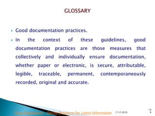  Good documentation practices.
 In the context of these guidelines, good
documentation  practices are those measures that
collectively and individually ensure documentation,
whether paper or electronic, is secure, attributable,
legible, traceable, permanent, contemporaneously
recorded, original and accurate.
7/17/2016
10
8Drug Regulations : Online Resource for Latest Information
 