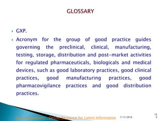  GXP.
 Acronym for the group of good practice guides
governing the preclinical, clinical, manufacturing,
testing, storage, distribution and post-market activities
for regulated pharmaceuticals, biologicals and medical
devices, such as good laboratory practices, good clinical
practices, good manufacturing practices, good
pharmacovigilance practices and good distribution
practices.
7/17/2016
10
9Drug Regulations : Online Resource for Latest Information
 