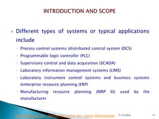  Different types of systems or typical applications
include
◦ Process control systems (distributed control system (DCS)
◦ Programmable logic controller (PLC)
◦ Supervisory control and data acquisition (SCADA)
◦ Laboratory information management systems (LIMS)
◦ Laboratory instrument control systems and business systems
(enterprise resource planning (ERP)
◦ Manufacturing resource planning (MRP II)) used by the
manufacturer
7/17/2016 11Drug Regulations : Online Resource for Latest Information
 