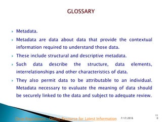  Metadata.
 Metadata are data about data that provide the contextual
information required to understand those data.
 These include structural and descriptive metadata.
 Such data describe the structure, data elements,
interrelationships and other characteristics of data.
 They also permit data to be attributable to an individual.
Metadata necessary to evaluate the meaning of data should
be securely linked to the data and subject to adequate review.
7/17/2016
11
0Drug Regulations : Online Resource for Latest Information
 