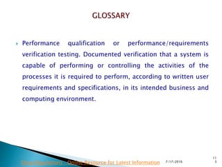  Performance qualification or performance/requirements
verification testing.  Documented verification that a system is
capable of performing or controlling the activities of the
processes it is required to perform, according to written user
requirements and specifications, in its intended business and
computing environment.
7/17/2016
11
3Drug Regulations : Online Resource for Latest Information
 