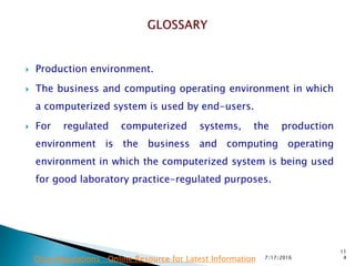  Production environment.
 The business and computing operating environment in which
a computerized system is used by end-users.
 For regulated computerized systems, the production
environment is the business and computing operating
environment in which the computerized system is being used
for good laboratory practice-regulated purposes.
7/17/2016
11
4Drug Regulations : Online Resource for Latest Information
 