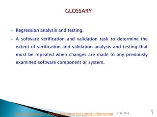  Regression analysis and testing.
 A software verification and validation task to determine  the
extent of verification and validation analysis and testing that
must be repeated when changes are made to any previously
examined software component or system.
7/17/2016
11
5Drug Regulations : Online Resource for Latest Information
 