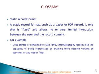  Static record format.
 A static record format, such as a paper or PDF record, is one
that is “fixed” and allows no or very limited interaction
between the user and the record content.
 For example,
◦ Once printed or converted to static PDFs, chromatography records lose the
capability of being reprocessed or enabling more detailed viewing of
baselines or any hidden fields.
7/17/2016
11
6Drug Regulations : Online Resource for Latest Information
 