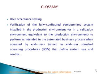  User acceptance testing.
 Verification of the fully-configured computerized system
installed in the production environment (or in a validation
environment equivalent to the production environment) to
perform as intended in the automated business process when
operated by end-users trained in end-user standard
operating procedures (SOPs) that define system use and
control.
7/17/2016
11
8Drug Regulations : Online Resource for Latest Information
 