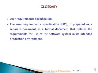  User requirements specification.
 The user requirements specification (URS), if prepared  as a
separate document, is a formal document that defines the
requirements for use of the software system in its intended
production environment.
7/17/2016
12
0Drug Regulations : Online Resource for Latest Information
 
