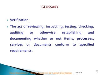  Verification.
 The act of reviewing, inspecting, testing, checking,
auditing or otherwise establishing and
documenting whether or not items, processes,
services or documents conform to  specified
requirements.
7/17/2016
12
1Drug Regulations : Online Resource for Latest Information
 