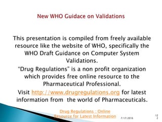 This presentation is compiled from freely available
resource like the website of WHO, specifically the
WHO Draft Guidance on Computer System
Validations.
“Drug Regulations” is a non profit organization
which provides free online resource to the
Pharmaceutical Professional.
Visit http://www.drugregulations.org for latest
information from the world of Pharmaceuticals.
7/17/2016
12
2
Drug Regulations : Online
Resource for Latest Information
 