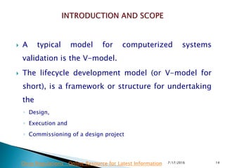  A typical model for computerized systems
validation is the V-model.
 The lifecycle development model (or V-model for
short), is a framework or structure for undertaking
the
◦ Design,
◦ Execution and
◦ Commissioning of a design project
7/17/2016 14Drug Regulations : Online Resource for Latest Information
 