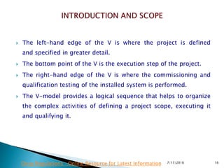  The left-hand edge of the V is where the project is defined
and  specified in greater detail.
 The bottom point of the V is the execution step of the project.
 The right-hand edge of the V is where the commissioning and
qualification testing of the installed system is performed.
 The V-model provides a logical sequence that helps to organize
the complex activities of defining a project scope, executing it
and qualifying it.
7/17/2016 16Drug Regulations : Online Resource for Latest Information
 
