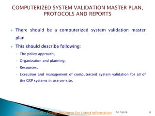  There should be a computerized system validation master
plan
 This should describe following:
◦ The policy approach,
◦ Organization and planning,
◦ Resources,
◦ Execution and management of computerized system validation for all of
the GXP systems in use on-site.
7/17/2016 17Drug Regulations : Online Resource for Latest Information
 