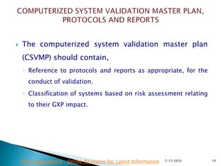  The computerized system validation master plan
(CSVMP) should contain,
◦ Reference to protocols and reports as appropriate, for the
conduct of validation.
◦ Classification of systems based on risk assessment relating
to their GXP impact.
7/17/2016 19Drug Regulations : Online Resource for Latest Information
 