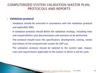  Validation protocol
◦ Validation should be executed in accordance with the validation protocol
and applicable SOPs.
◦ A validation protocol should define the validation strategy, including roles
and responsibilities and documentation and activities to be performed.
◦ The protocol should cover the specification, development, testing, review
and release of the computerized system for GXP use.
◦ The validation protocol should be tailored to the system type, impact,
risks and requirements applicable to the system in which it will be used.
7/17/2016 20Drug Regulations : Online Resource for Latest Information
 