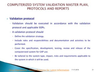  Validation protocol
◦ Validation should be executed in accordance with the validation
protocol and applicable SOPs.
◦ A validation protocol should
 Define the validation strategy.
 Include roles and responsibilities and documentation and activities to be
performed.
 Cover the specification, development, testing, review and release of the
computerized system for GXP use.
 Be tailored to the system type, impact, risks and requirements applicable to
the system in which it will be used.
7/17/2016 21Drug Regulations : Online Resource for Latest Information
 