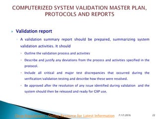  Validation report
◦ A validation summary report should be prepared, summarizing system
validation activities. It should
 Outline the validation process and activities
 Describe and justify any deviations from the process and activities specified in the
protocol.
 Include all critical and major test discrepancies that occurred during the
verification/validation testing and describe how these were resolved.
 Be approved after the resolution of any issue identified during validation and the
system should then be released and ready for GXP use.
7/17/2016 22Drug Regulations : Online Resource for Latest Information
 