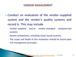  Conduct an evaluation of the vendor-supplied
system and the vendor’s quality systems and
record it. This may include
◦ Vendor-supplied and/or vendor-managed computerized
systems
◦ System components, including cloud-based systems,
◦ The scope and depth of this evaluation should be based upon
risk management principles.
7/17/2016 23Drug Regulations : Online Resource for Latest Information
 