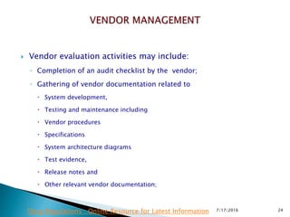  Vendor evaluation activities may include:
◦ Completion of an audit checklist by the vendor;
◦ Gathering of vendor documentation related to
 System development,
 Testing and maintenance including
 Vendor procedures
 Specifications
 System architecture diagrams
 Test evidence,
 Release notes and
 Other relevant vendor documentation;
7/17/2016 24Drug Regulations : Online Resource for Latest Information
 