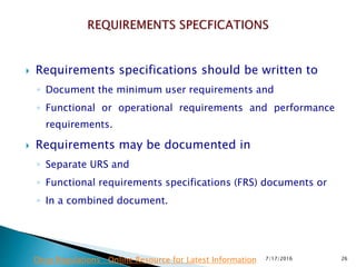  Requirements specifications should be written to
◦ Document the minimum user requirements and
◦ Functional or operational requirements and performance
requirements.
 Requirements may be documented in
◦ Separate URS and
◦ Functional requirements specifications (FRS) documents or
◦ In a combined document.
7/17/2016 26Drug Regulations : Online Resource for Latest Information
 