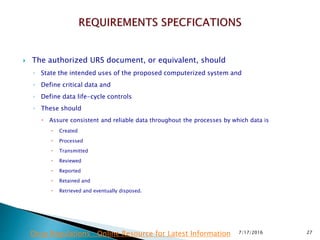  The authorized URS document, or equivalent, should
◦ State the intended uses of the proposed computerized system and
◦ Define critical data and
◦ Define data life-cycle controls
◦ These should
 Assure consistent and reliable data throughout the processes by which data is
 Created
 Processed
 Transmitted
 Reviewed
 Reported
 Retained and
 Retrieved and eventually disposed.
7/17/2016 27Drug Regulations : Online Resource for Latest Information
 
