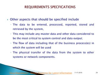 Other aspects that should be specified include
◦ The data to be entered, processed, reported, stored and
retrieved by the system,
◦ This may include any master data and other data considered to
be the most critical to system control and data output;
◦ The flow of data including that of the business process(es) in
which the system will be used
◦ The physical transfer of the data from the system to other
systems or network components.
7/17/2016 29Drug Regulations : Online Resource for Latest Information
 
