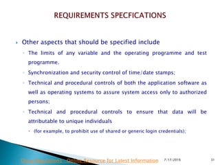  Other aspects that should be specified include
◦ The limits of any variable and the operating programme and test
programme.
◦ Synchronization and security control of time/date stamps;
◦ Technical and procedural controls of both the application software as
well as operating systems to assure system access only to authorized
persons;
◦ Technical and procedural controls to ensure that data will be
attributable to unique individuals
 (for example, to prohibit use of shared or generic login credentials);
7/17/2016 31Drug Regulations : Online Resource for Latest Information
 