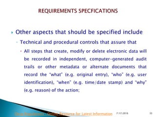  Other aspects that should be specified include
◦ Technical and procedural controls that assure that
 All steps that create, modify or delete electronic data will
be recorded in independent, computer-generated audit
trails or other metadata or alternate documents that
record the “what” (e.g. original entry), “who” (e.g. user
identification), “when” (e.g. time/date stamp) and “why”
(e.g. reason) of the action;
7/17/2016 33Drug Regulations : Online Resource for Latest Information
 