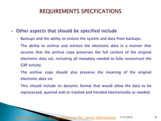  Other aspects that should be specified include
◦ Backups and the ability to restore the system and data from backups;
◦ The ability to archive and retrieve the electronic data in a manner that
assures that the archive copy preserves the full content of the original
electronic data set, including all metadata needed to fully reconstruct the
GXP activity.
◦ The archive copy should also preserve the meaning of the original
electronic data set
◦ This should include its dynamic format that would allow the data to be
reprocessed, queried and/or tracked and trended electronically as needed;
7/17/2016 34Drug Regulations : Online Resource for Latest Information
 