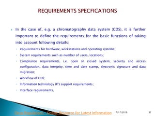  In the case of, e.g. a chromatography data system (CDS), it is further
important to define the requirements for the basic functions of taking
into account following details:
◦ Requirements for hardware, workstations and operating systems;
◦ System requirements such as number of users, locations;
◦ Compliance requirements, i.e. open or closed system, security and access
configuration, data integrity, time and date stamp, electronic signature and data
migration;
◦ Workflow of CDS;
◦ Information technology (IT) support requirements;
◦ Interface requirements.
7/17/2016 37Drug Regulations : Online Resource for Latest Information
 