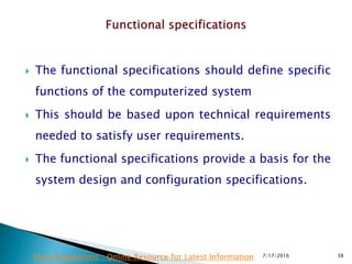 The functional specifications should define specific
functions of the computerized system
 This should be based upon technical requirements
needed to satisfy user requirements.
 The functional specifications provide a basis for the
system design and configuration specifications.
7/17/2016 38Drug Regulations : Online Resource for Latest Information
 