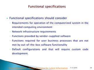  Functional specifications should consider
◦ Requirements for operation of the computerized system in the
intended computing environment
◦ Network infrastructure requirements
◦ Functions provided by vendor-supplied software
◦ Functions required for user business processes that are not
met by out-of-the-box software functionality
◦ Default configurations and that will require custom code
development.
7/17/2016 39Drug Regulations : Online Resource for Latest Information
 