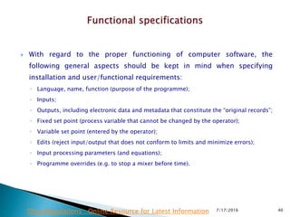  With regard to the proper functioning of computer software, the
following general aspects should be kept in mind when specifying
installation and user/functional requirements:
◦ Language, name, function (purpose of the programme);
◦ Inputs;
◦ Outputs, including electronic data and metadata that constitute the “original records”;
◦ Fixed set point (process variable that cannot be changed by the operator);
◦ Variable set point (entered by the operator);
◦ Edits (reject input/output that does not conform to limits and minimize errors);
◦ Input processing parameters (and equations);
◦ Programme overrides (e.g. to stop a mixer before time).
7/17/2016 40Drug Regulations : Online Resource for Latest Information
 
