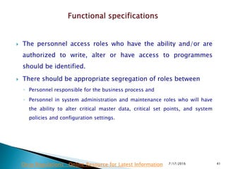  The personnel access roles who have the ability and/or are
authorized to write, alter or have access to programmes
should be identified.
 There should be appropriate segregation of roles between
◦ Personnel responsible for the business process and
◦ Personnel in system administration and maintenance roles who will have
the ability to alter critical master data, critical set points, and system
policies and configuration settings.
7/17/2016 41Drug Regulations : Online Resource for Latest Information
 