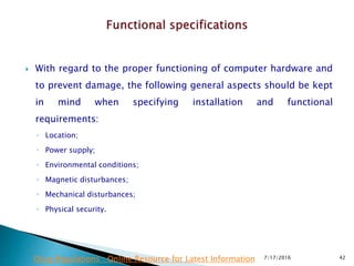  With regard to the proper functioning of computer hardware and
to prevent damage, the following general aspects should be kept
in mind when specifying installation and functional
requirements:
◦ Location;
◦ Power supply;
◦ Environmental conditions;
◦ Magnetic disturbances;
◦ Mechanical disturbances;
◦ Physical security.
7/17/2016 42Drug Regulations : Online Resource for Latest Information
 