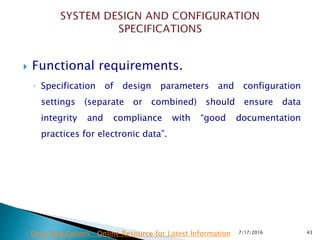  Functional requirements.
◦ Specification of design parameters and configuration
settings (separate or combined) should ensure data
integrity and compliance with “good documentation
practices for electronic data”.
7/17/2016 43Drug Regulations : Online Resource for Latest Information
 