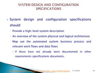  System design and configuration specifications
should
◦ Provide a high-level system description
◦ An overview of the system physical and logical architecture
◦ Map out the automated system business process and
relevant work flows and data flows
 if these have not already been documented in other
requirements specifications documents.
7/17/2016 44Drug Regulations : Online Resource for Latest Information
 