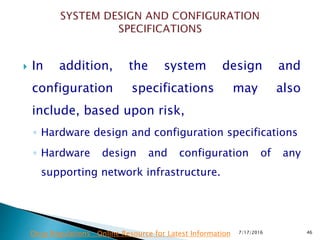  In addition, the system design and
configuration specifications may also
include, based upon risk,
◦ Hardware design and configuration specifications
◦ Hardware design and configuration of any
supporting network infrastructure.
7/17/2016 46Drug Regulations : Online Resource for Latest Information
 