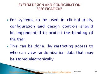  For systems to be used in clinical trials,
configuration and design controls should
be  implemented to protect the blinding of
the trial.
 This can be done by restricting access to
who can view randomization data that may
be stored electronically.
7/17/2016 48Drug Regulations : Online Resource for Latest Information
 
