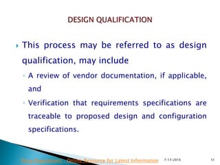  This process may be referred to as design
qualification, may include
◦ A review of vendor documentation, if applicable,
and
◦ Verification that requirements specifications are
traceable to proposed design and configuration
specifications.
7/17/2016 51Drug Regulations : Online Resource for Latest Information
 