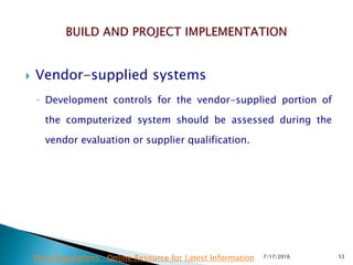  Vendor-supplied systems
◦ Development controls for the vendor-supplied portion of
the computerized system should be assessed during the
vendor evaluation or supplier qualification.
7/17/2016 53Drug Regulations : Online Resource for Latest Information
 