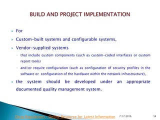  For
 Custom-built systems and configurable systems,
 Vendor-supplied systems
◦ that include custom components (such as custom-coded interfaces or custom
report tools)
◦ and/or require configuration (such as configuration of security profiles in the
software or configuration of the hardware within the network infrastructure),
 the system should be developed under an appropriate
documented quality management system.
7/17/2016 54Drug Regulations : Online Resource for Latest Information
 