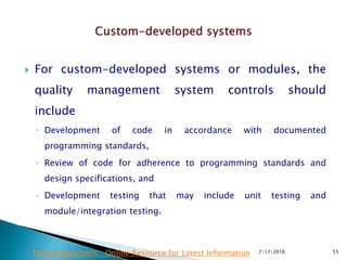  For custom-developed systems or modules, the
quality management system controls should
include
◦ Development of code in accordance with documented
programming standards,
◦ Review of code for adherence to programming standards and
design specifications, and
◦ Development testing that may include unit testing and
module/integration testing.
7/17/2016 55Drug Regulations : Online Resource for Latest Information
 