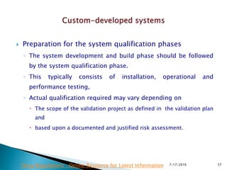  Preparation for the system qualification phases
◦ The system development and build phase should be followed
by the system qualification phase.
◦ This typically consists of installation, operational and
performance testing,
◦ Actual qualification required may vary depending on
 The scope of the validation project as defined in the validation plan
and
 based upon a documented and justified risk assessment.
7/17/2016 57Drug Regulations : Online Resource for Latest Information
 