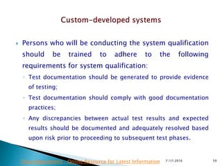  Persons who will be conducting the system qualification
should be trained to adhere to the following
requirements for system qualification:
◦ Test documentation should be generated to provide evidence
of testing;
◦ Test documentation should comply with good documentation
practices;
◦ Any discrepancies between actual test results and expected
results should be documented and adequately resolved based
upon risk prior to proceeding to subsequent test phases.
7/17/2016 59Drug Regulations : Online Resource for Latest Information
 
