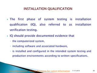  The first phase of system testing is installation
qualification (IQ), also referred to as installation
verification testing.
 IQ should provide documented evidence that
◦ the computerized system,
◦ including software and associated hardware,
◦ is installed and configured in the intended system testing and
production environments according to written specifications.
7/17/2016 60Drug Regulations : Online Resource for Latest Information
 