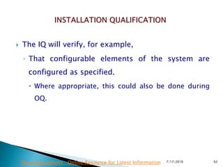  The IQ will verify, for example,
◦ That configurable elements of the system are
configured as specified.
 Where appropriate, this could also be done during
OQ.
7/17/2016 62Drug Regulations : Online Resource for Latest Information
 