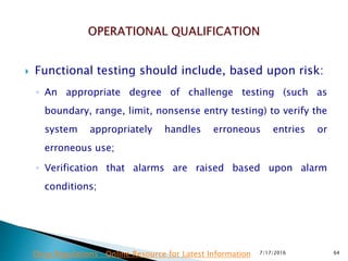  Functional testing should include, based upon risk:
◦ An appropriate degree of challenge testing (such as
boundary, range, limit, nonsense entry testing) to verify the
system appropriately handles erroneous entries or
erroneous use;
◦ Verification that alarms are raised based upon alarm
conditions;
7/17/2016 64Drug Regulations : Online Resource for Latest Information
 