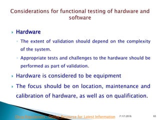  Hardware
◦ The extent of validation should depend on the complexity
of the system.
◦ Appropriate tests and challenges to the hardware should be
performed as part of validation.
 Hardware is considered to be equipment
 The focus should be on location, maintenance and
calibration of hardware, as well as on qualification.
7/17/2016 65Drug Regulations : Online Resource for Latest Information
 