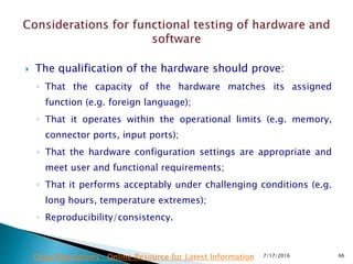  The qualification of the hardware should prove:
◦ That the capacity of the hardware matches its assigned
function (e.g. foreign language);
◦ That it operates within the operational limits (e.g. memory,
connector ports, input ports);
◦ That the hardware configuration settings are appropriate and
meet user and functional requirements;
◦ That it performs acceptably under challenging conditions (e.g.
long hours, temperature extremes);
◦ Reproducibility/consistency.
7/17/2016 66Drug Regulations : Online Resource for Latest Information
 