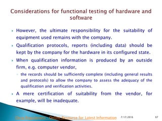  However, the ultimate responsibility for the suitability of
equipment used remains with the company.
 Qualification protocols, reports (including data) should be
kept by the company for the hardware in its configured state.
 When qualification information is produced by an outside
firm, e.g. computer vendor,
◦ the records should be sufficiently complete (including general results
and protocols) to allow the company to assess the adequacy of the
qualification and verification activities.
 A mere certification of suitability from the vendor, for
example, will be inadequate.
7/17/2016 67Drug Regulations : Online Resource for Latest Information
 